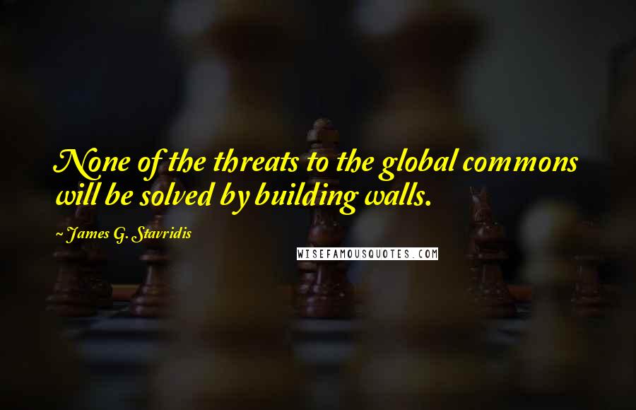 James G. Stavridis Quotes: None of the threats to the global commons will be solved by building walls.