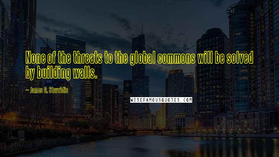 James G. Stavridis Quotes: None of the threats to the global commons will be solved by building walls.