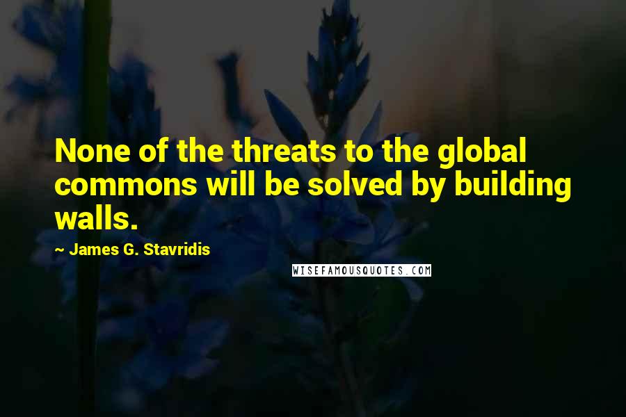 James G. Stavridis Quotes: None of the threats to the global commons will be solved by building walls.