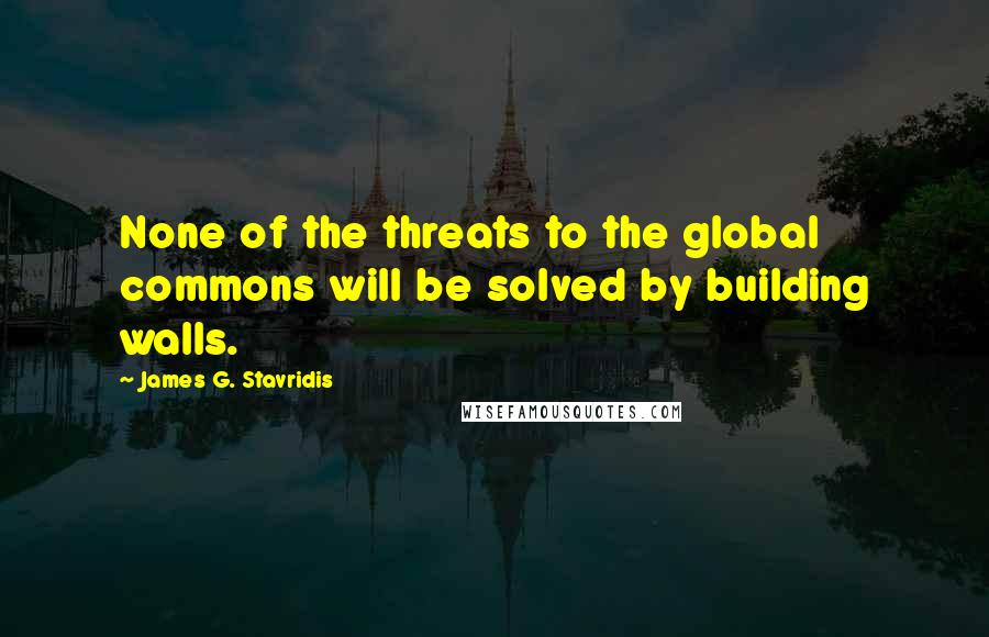 James G. Stavridis Quotes: None of the threats to the global commons will be solved by building walls.