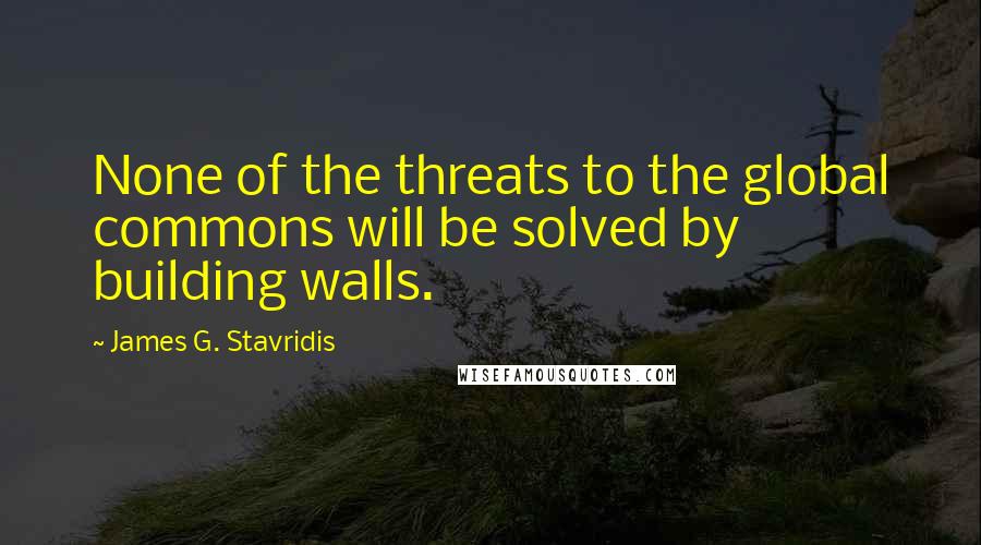 James G. Stavridis Quotes: None of the threats to the global commons will be solved by building walls.