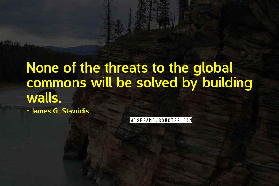 James G. Stavridis Quotes: None of the threats to the global commons will be solved by building walls.