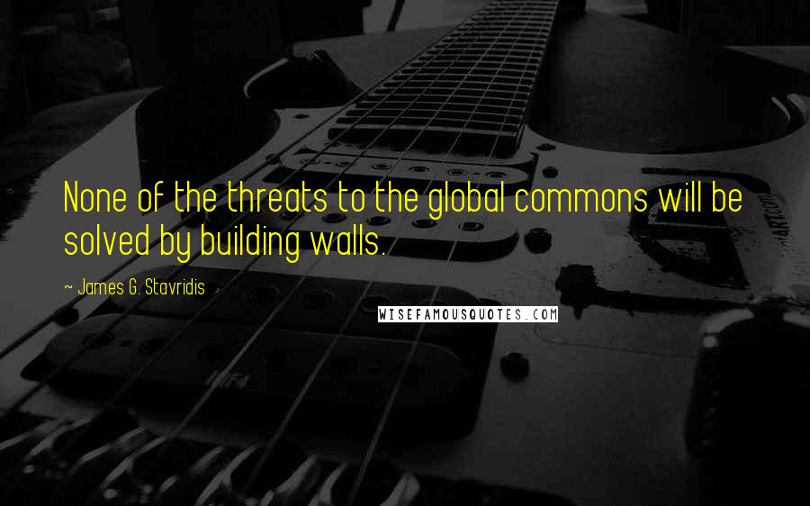 James G. Stavridis Quotes: None of the threats to the global commons will be solved by building walls.