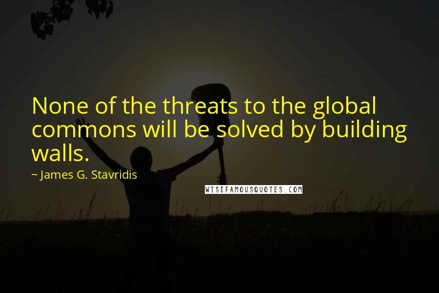 James G. Stavridis Quotes: None of the threats to the global commons will be solved by building walls.