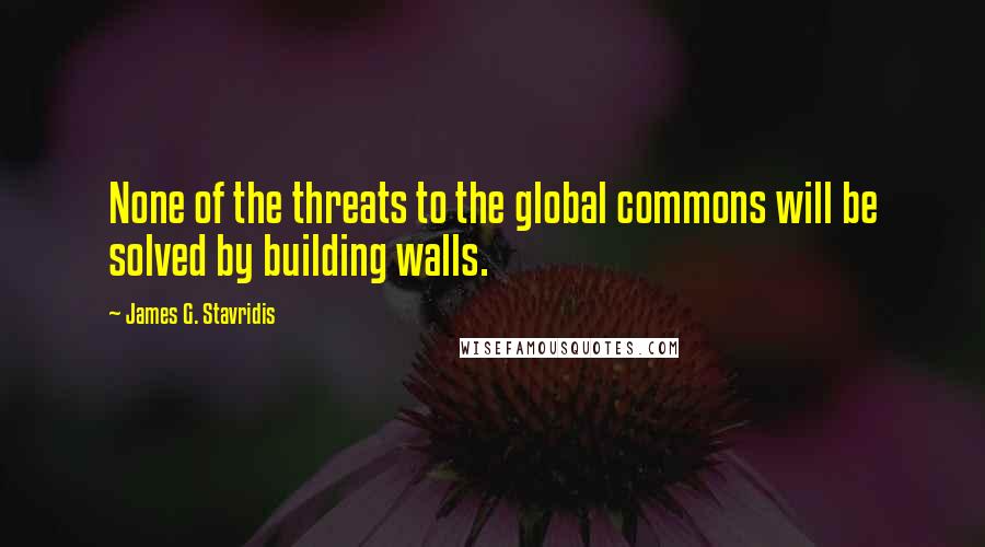 James G. Stavridis Quotes: None of the threats to the global commons will be solved by building walls.