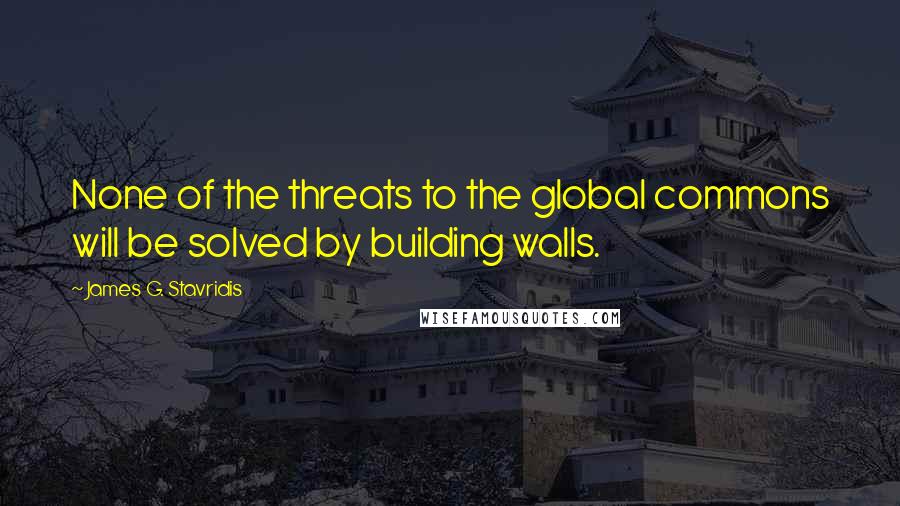 James G. Stavridis Quotes: None of the threats to the global commons will be solved by building walls.