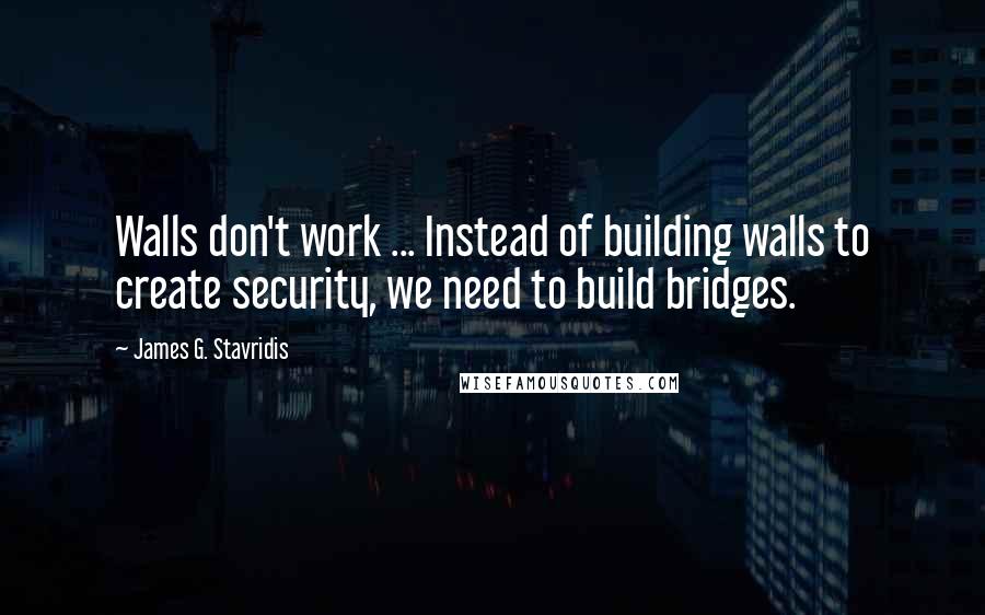 James G. Stavridis Quotes: Walls don't work ... Instead of building walls to create security, we need to build bridges.