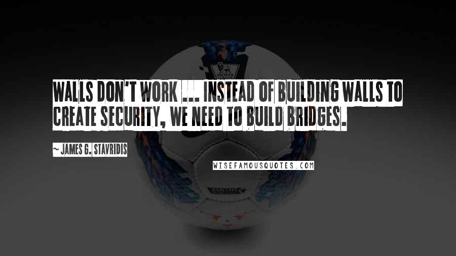 James G. Stavridis Quotes: Walls don't work ... Instead of building walls to create security, we need to build bridges.