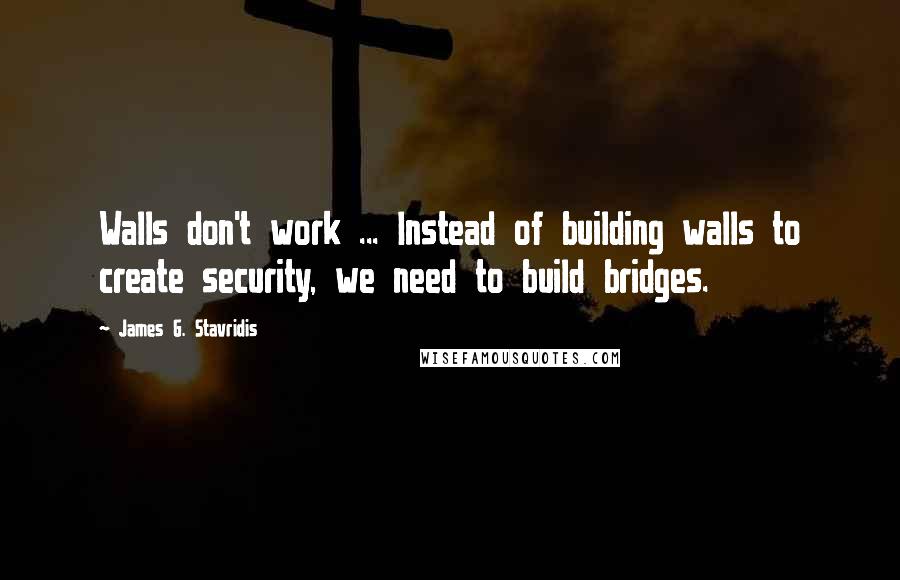 James G. Stavridis Quotes: Walls don't work ... Instead of building walls to create security, we need to build bridges.