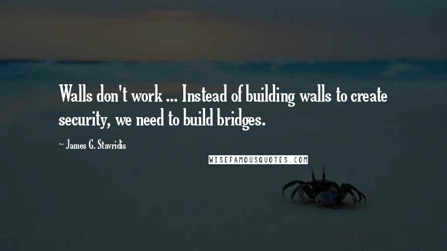 James G. Stavridis Quotes: Walls don't work ... Instead of building walls to create security, we need to build bridges.