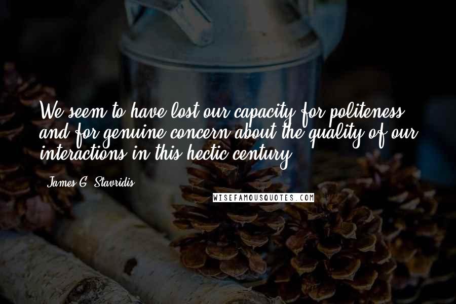 James G. Stavridis Quotes: We seem to have lost our capacity for politeness and for genuine concern about the quality of our interactions in this hectic century.