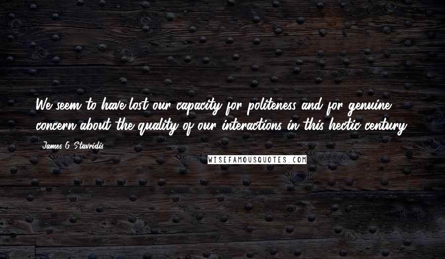 James G. Stavridis Quotes: We seem to have lost our capacity for politeness and for genuine concern about the quality of our interactions in this hectic century.