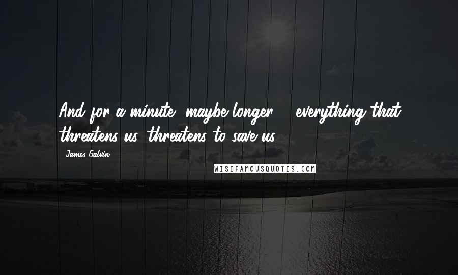 James Galvin Quotes: And for a minute, maybe longer ... everything that threatens us, threatens to save us.