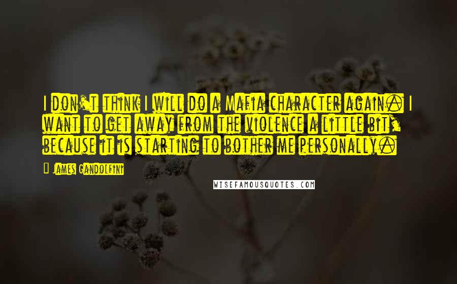 James Gandolfini Quotes: I don't think I will do a Mafia character again. I want to get away from the violence a little bit, because it is starting to bother me personally.
