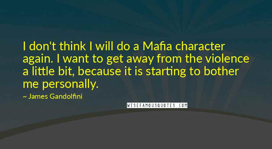 James Gandolfini Quotes: I don't think I will do a Mafia character again. I want to get away from the violence a little bit, because it is starting to bother me personally.