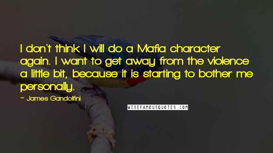 James Gandolfini Quotes: I don't think I will do a Mafia character again. I want to get away from the violence a little bit, because it is starting to bother me personally.