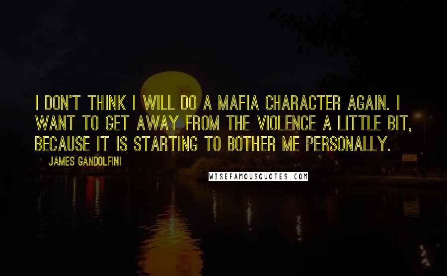 James Gandolfini Quotes: I don't think I will do a Mafia character again. I want to get away from the violence a little bit, because it is starting to bother me personally.