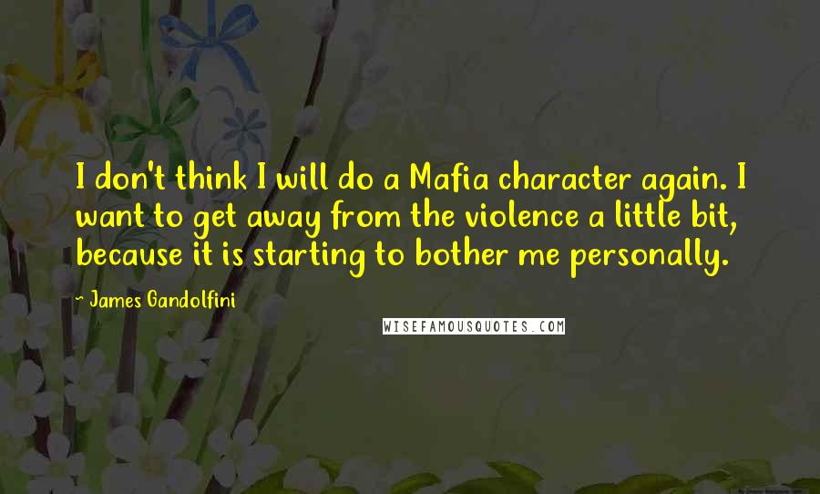 James Gandolfini Quotes: I don't think I will do a Mafia character again. I want to get away from the violence a little bit, because it is starting to bother me personally.