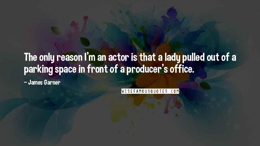 James Garner Quotes: The only reason I'm an actor is that a lady pulled out of a parking space in front of a producer's office.