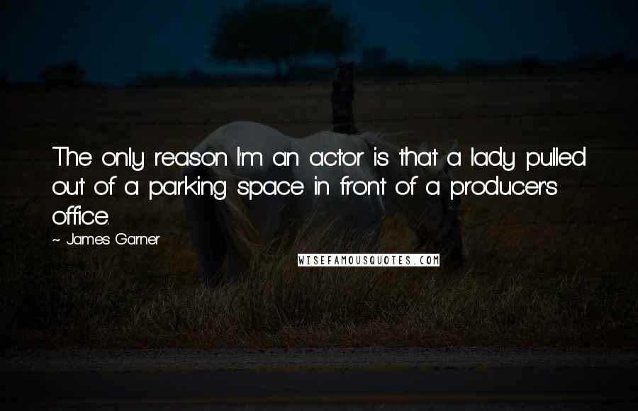 James Garner Quotes: The only reason I'm an actor is that a lady pulled out of a parking space in front of a producer's office.