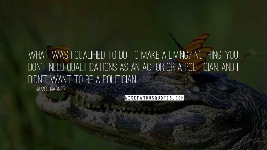 James Garner Quotes: What was I qualified to do to make a living? Nothing. You don't need qualifications as an actor or a politician. And I didn't want to be a politician.