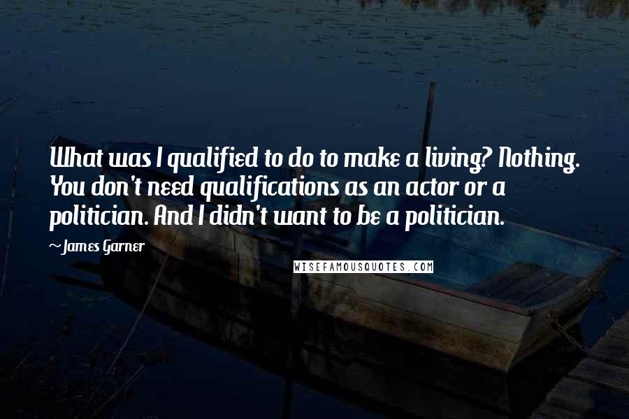 James Garner Quotes: What was I qualified to do to make a living? Nothing. You don't need qualifications as an actor or a politician. And I didn't want to be a politician.