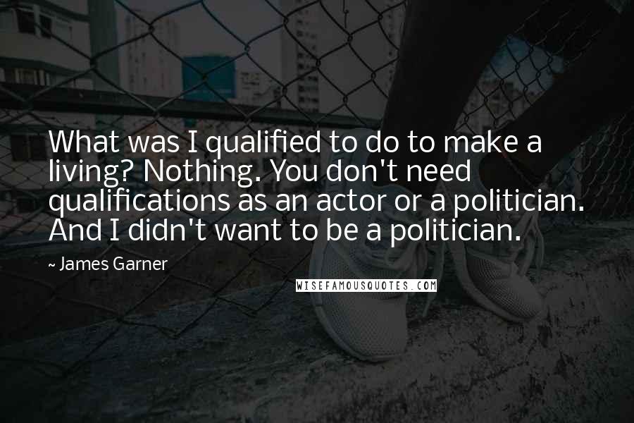 James Garner Quotes: What was I qualified to do to make a living? Nothing. You don't need qualifications as an actor or a politician. And I didn't want to be a politician.