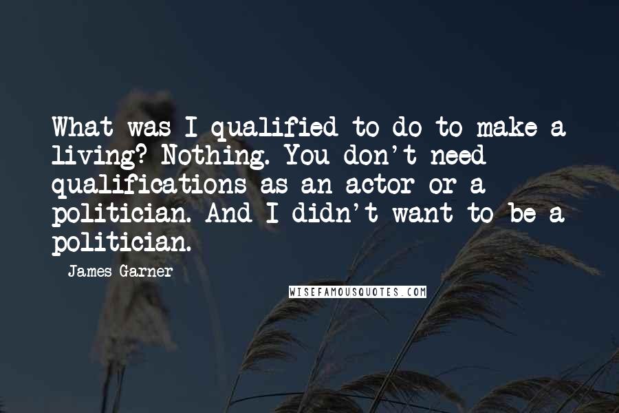 James Garner Quotes: What was I qualified to do to make a living? Nothing. You don't need qualifications as an actor or a politician. And I didn't want to be a politician.