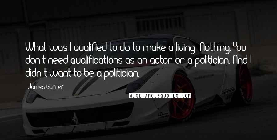 James Garner Quotes: What was I qualified to do to make a living? Nothing. You don't need qualifications as an actor or a politician. And I didn't want to be a politician.