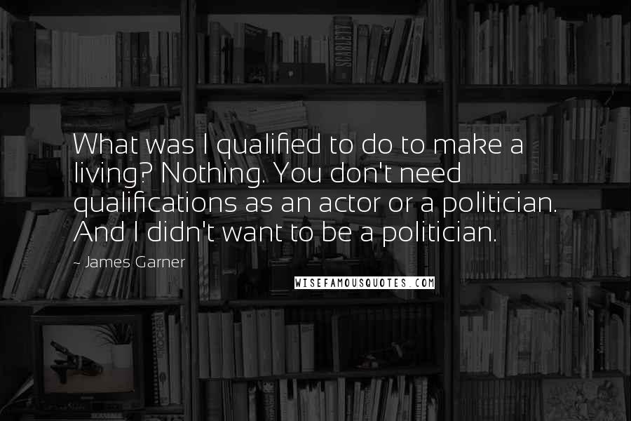 James Garner Quotes: What was I qualified to do to make a living? Nothing. You don't need qualifications as an actor or a politician. And I didn't want to be a politician.