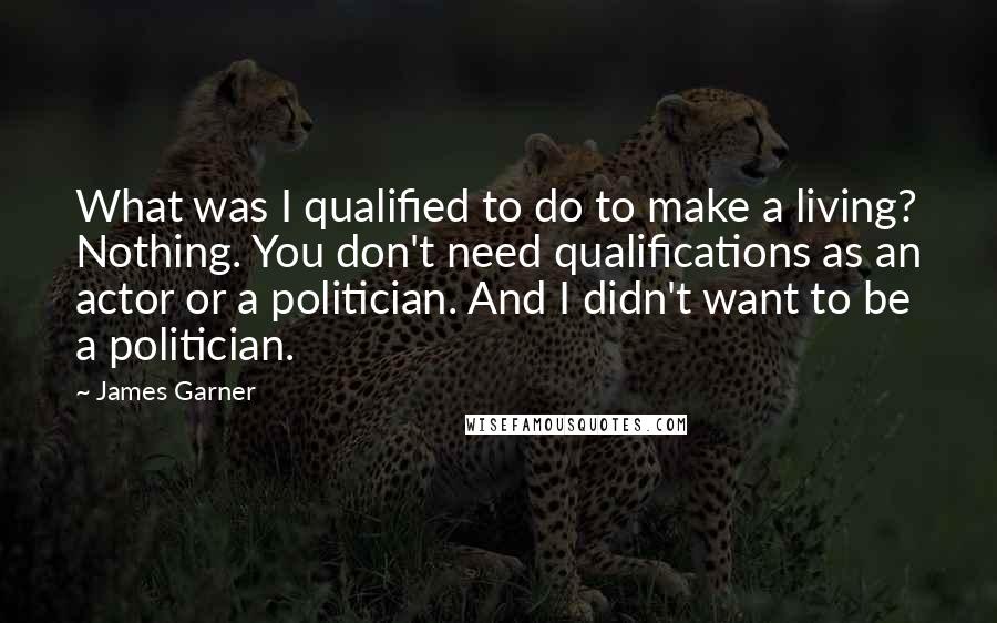 James Garner Quotes: What was I qualified to do to make a living? Nothing. You don't need qualifications as an actor or a politician. And I didn't want to be a politician.