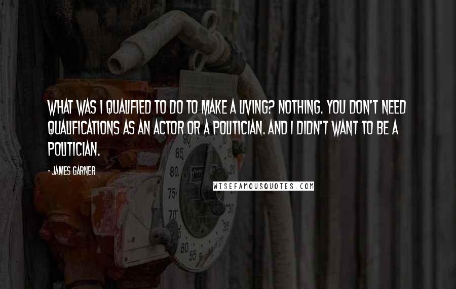 James Garner Quotes: What was I qualified to do to make a living? Nothing. You don't need qualifications as an actor or a politician. And I didn't want to be a politician.