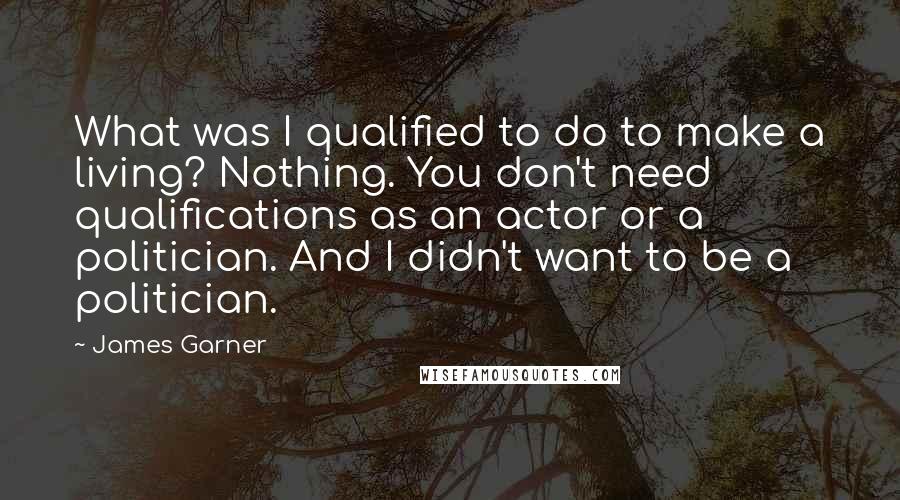 James Garner Quotes: What was I qualified to do to make a living? Nothing. You don't need qualifications as an actor or a politician. And I didn't want to be a politician.