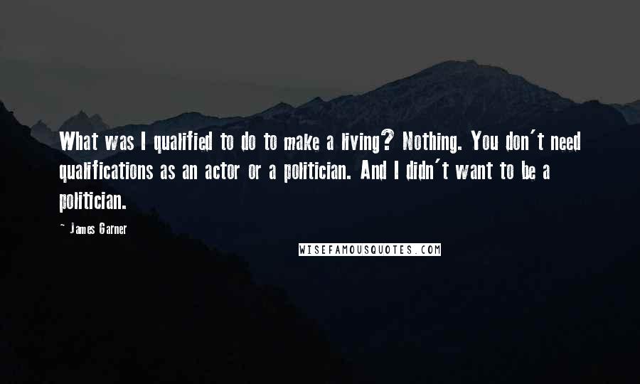 James Garner Quotes: What was I qualified to do to make a living? Nothing. You don't need qualifications as an actor or a politician. And I didn't want to be a politician.