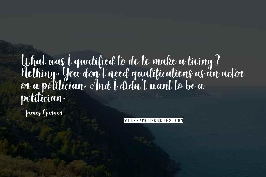 James Garner Quotes: What was I qualified to do to make a living? Nothing. You don't need qualifications as an actor or a politician. And I didn't want to be a politician.