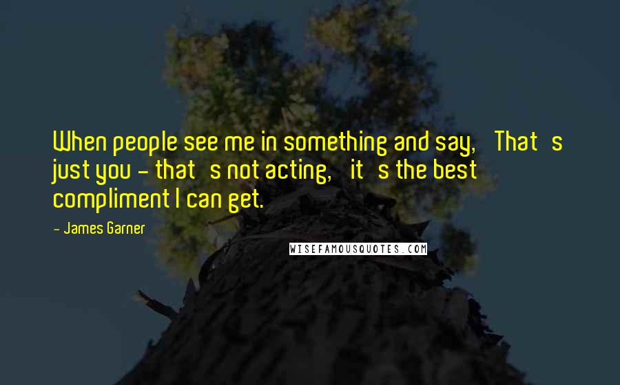 James Garner Quotes: When people see me in something and say, 'That's just you - that's not acting,' it's the best compliment I can get.