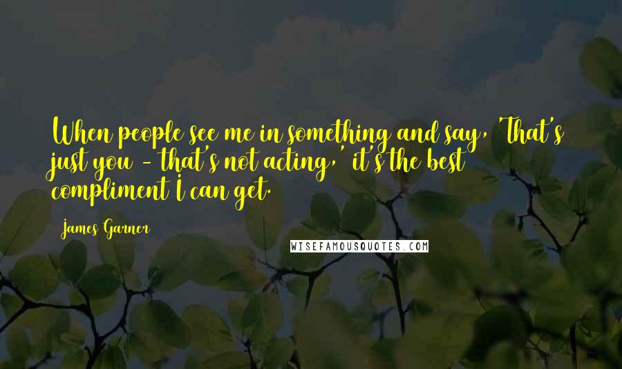 James Garner Quotes: When people see me in something and say, 'That's just you - that's not acting,' it's the best compliment I can get.