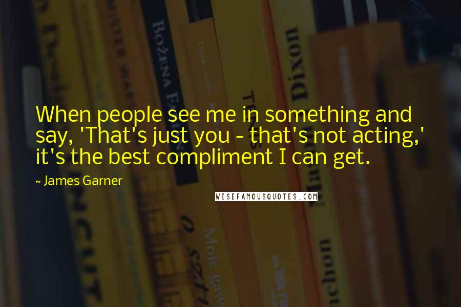 James Garner Quotes: When people see me in something and say, 'That's just you - that's not acting,' it's the best compliment I can get.