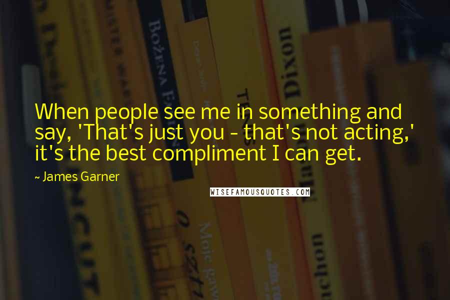 James Garner Quotes: When people see me in something and say, 'That's just you - that's not acting,' it's the best compliment I can get.