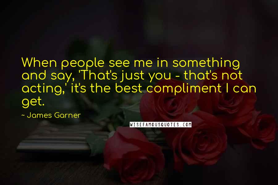 James Garner Quotes: When people see me in something and say, 'That's just you - that's not acting,' it's the best compliment I can get.