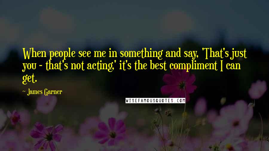 James Garner Quotes: When people see me in something and say, 'That's just you - that's not acting,' it's the best compliment I can get.