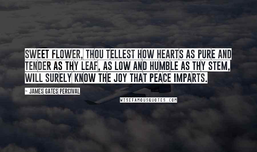 James Gates Percival Quotes: Sweet flower, thou tellest how hearts as pure and tender as thy leaf, as low and humble as thy stem, will surely know the joy that peace imparts.