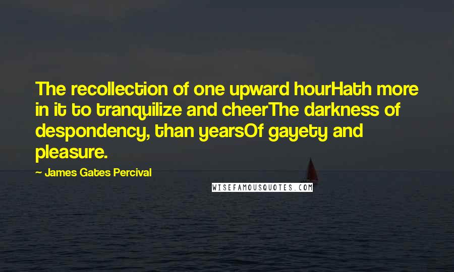 James Gates Percival Quotes: The recollection of one upward hourHath more in it to tranquilize and cheerThe darkness of despondency, than yearsOf gayety and pleasure.