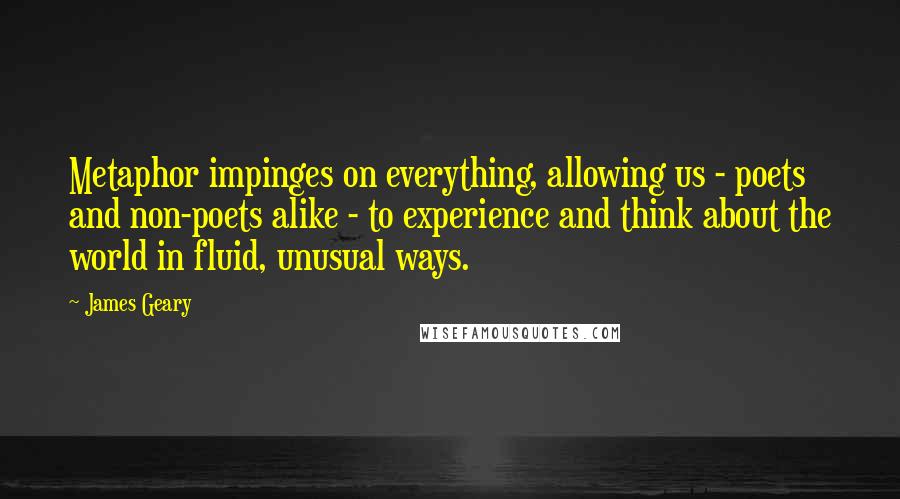 James Geary Quotes: Metaphor impinges on everything, allowing us - poets and non-poets alike - to experience and think about the world in fluid, unusual ways.