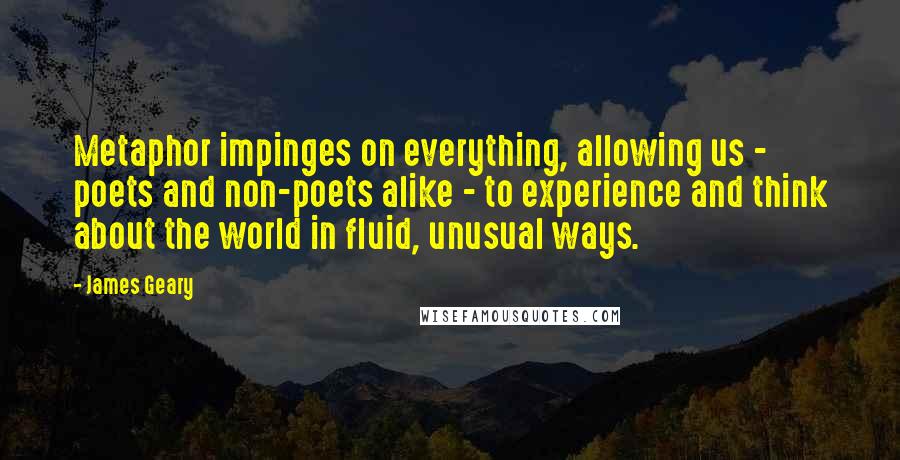 James Geary Quotes: Metaphor impinges on everything, allowing us - poets and non-poets alike - to experience and think about the world in fluid, unusual ways.