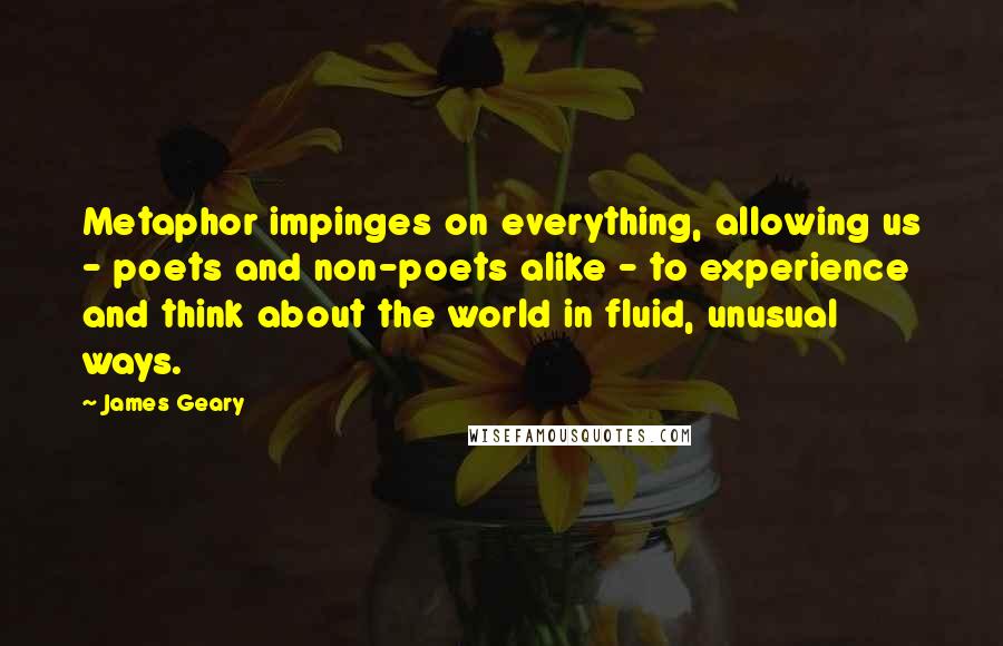 James Geary Quotes: Metaphor impinges on everything, allowing us - poets and non-poets alike - to experience and think about the world in fluid, unusual ways.