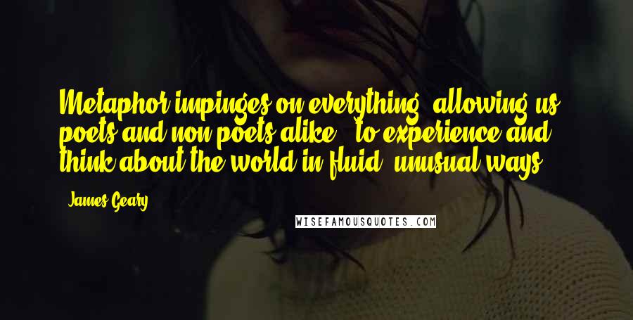 James Geary Quotes: Metaphor impinges on everything, allowing us - poets and non-poets alike - to experience and think about the world in fluid, unusual ways.