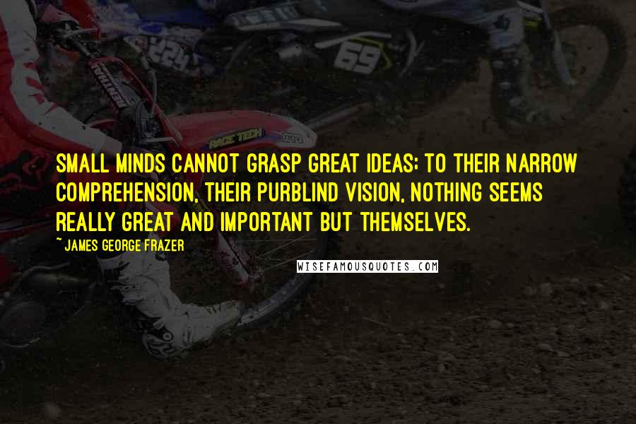 James George Frazer Quotes: Small minds cannot grasp great ideas; to their narrow comprehension, their purblind vision, nothing seems really great and important but themselves.