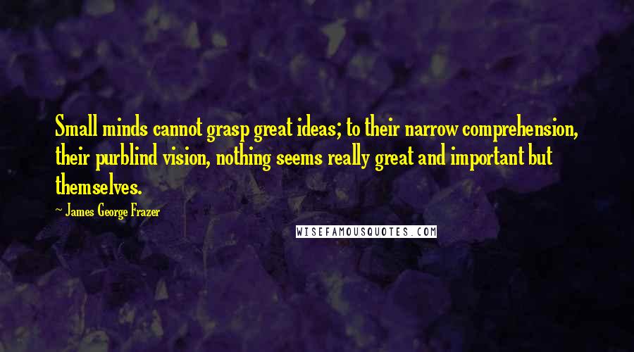 James George Frazer Quotes: Small minds cannot grasp great ideas; to their narrow comprehension, their purblind vision, nothing seems really great and important but themselves.