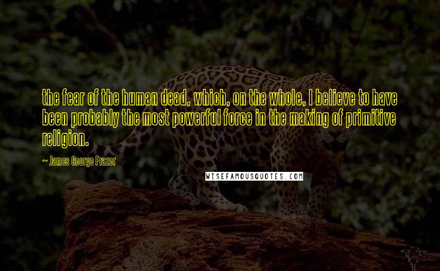 James George Frazer Quotes: the fear of the human dead, which, on the whole, I believe to have been probably the most powerful force in the making of primitive religion.